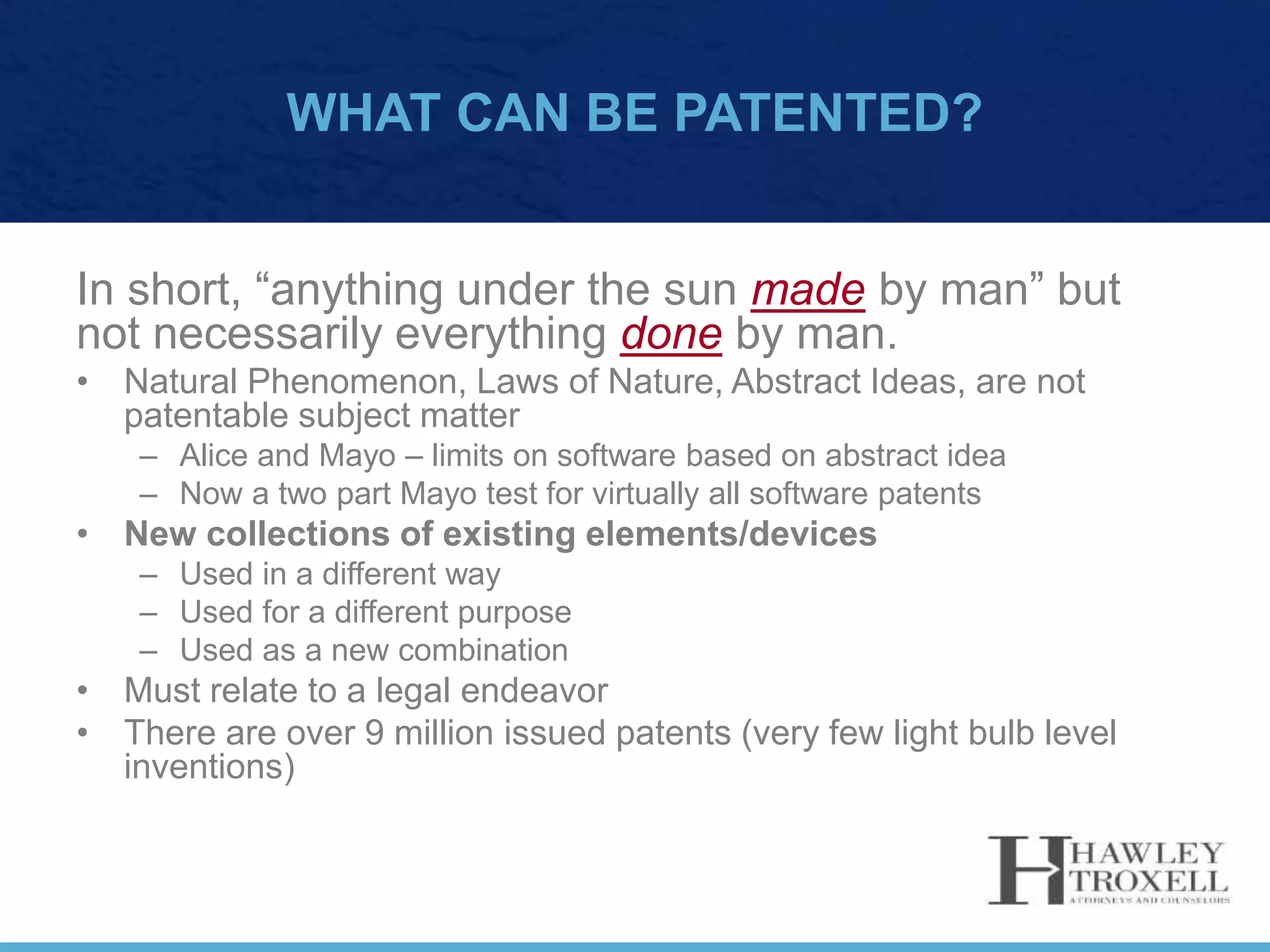 WHAT CAN BE PATENTED?
In short, “anything under the sun made by man” but
not necessarily everything done by man.
• Natural Phenomenon, Laws of Nature, Abstract Ideas, are not
patentable subject matter
– Alice and Mayo – limits on software based on abstract idea
– Now a two part Mayo test for virtually all software patents
• New collections of existing elements/devices
– Used in a different way
– Used for a different purpose
– Used as a new combination
• Must relate to a legal endeavor
• There are over 9 million issued patents (very few light bulb level
inventions)
 