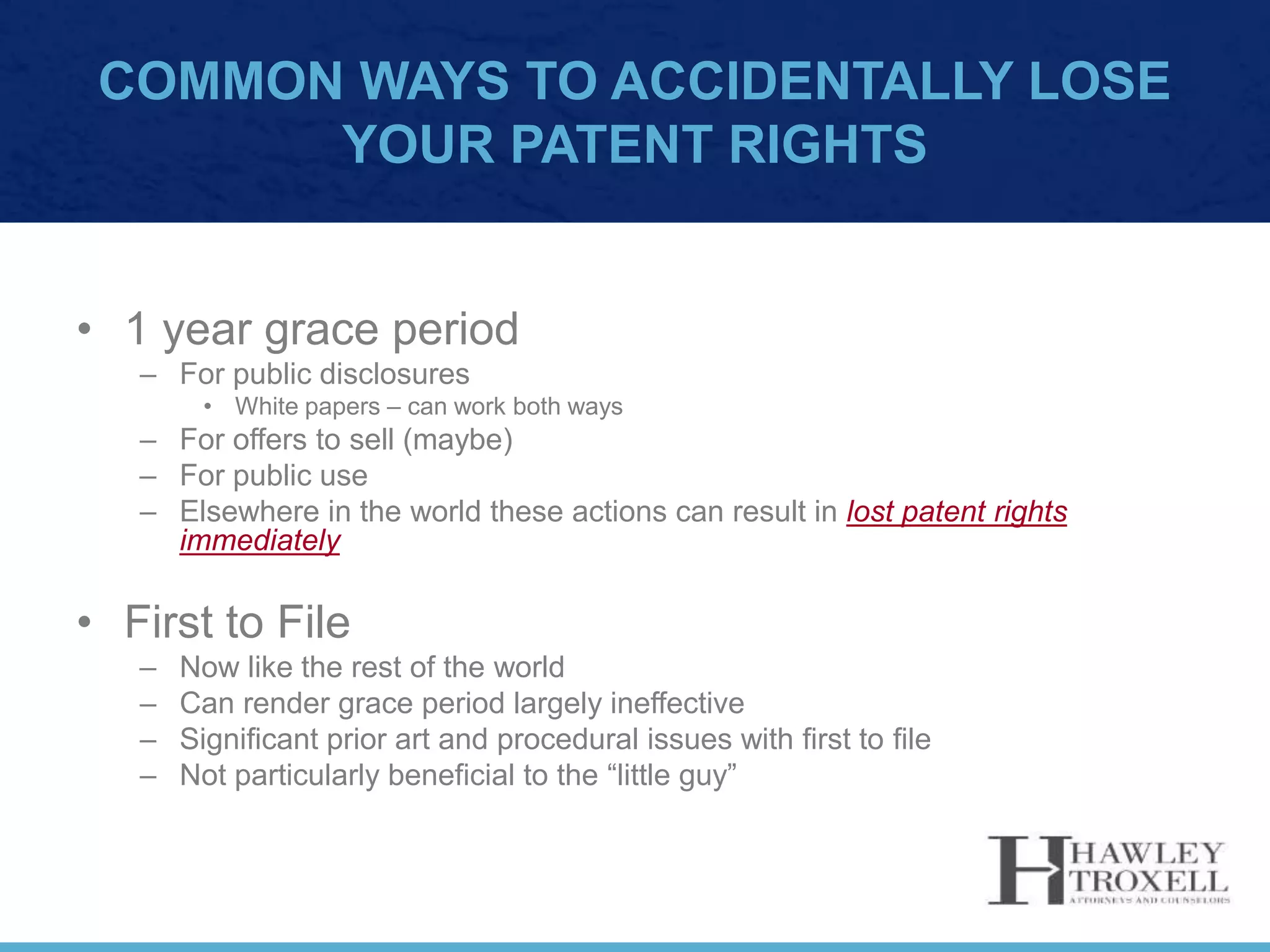 COMMON WAYS TO ACCIDENTALLY LOSE
YOUR PATENT RIGHTS
• 1 year grace period
– For public disclosures
• White papers – can work both ways
– For offers to sell (maybe)
– For public use
– Elsewhere in the world these actions can result in lost patent rights
immediately
• First to File
– Now like the rest of the world
– Can render grace period largely ineffective
– Significant prior art and procedural issues with first to file
– Not particularly beneficial to the “little guy”
 