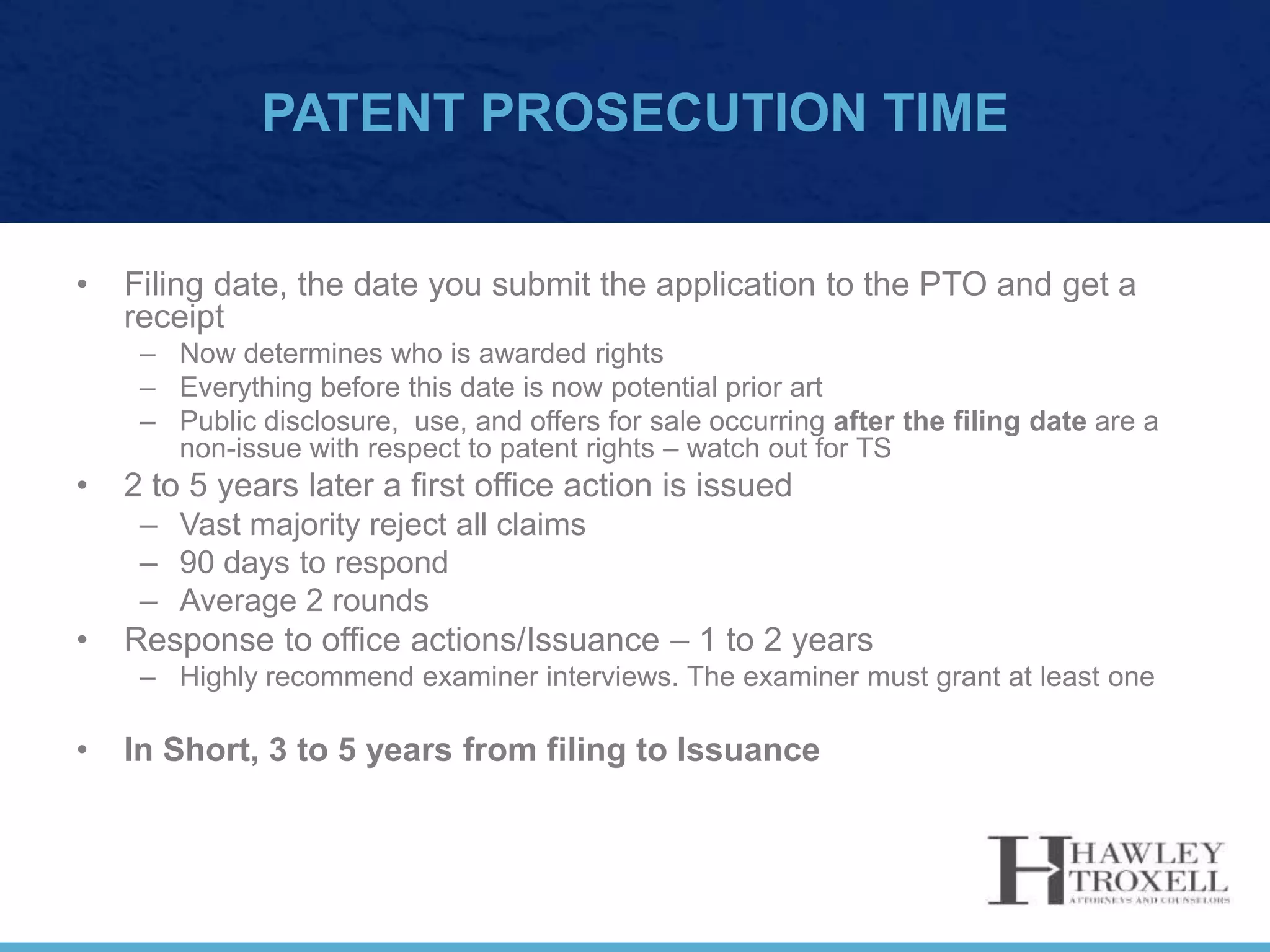 PATENT PROSECUTION TIME
• Filing date, the date you submit the application to the PTO and get a
receipt
– Now determines who is awarded rights
– Everything before this date is now potential prior art
– Public disclosure, use, and offers for sale occurring after the filing date are a
non-issue with respect to patent rights – watch out for TS
• 2 to 5 years later a first office action is issued
– Vast majority reject all claims
– 90 days to respond
– Average 2 rounds
• Response to office actions/Issuance – 1 to 2 years
– Highly recommend examiner interviews. The examiner must grant at least one
• In Short, 3 to 5 years from filing to Issuance
 