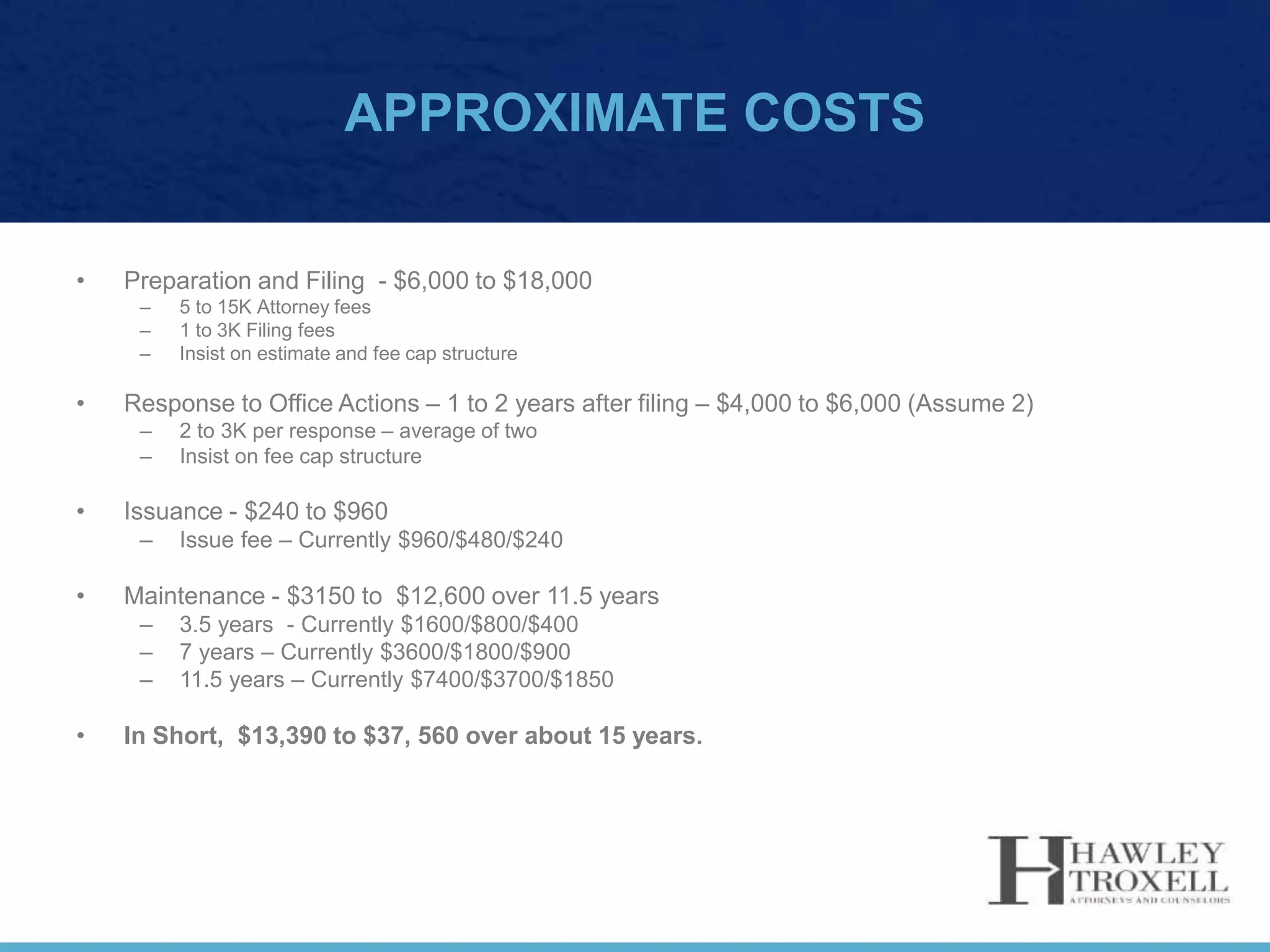 APPROXIMATE COSTS
• Preparation and Filing - $6,000 to $18,000
– 5 to 15K Attorney fees
– 1 to 3K Filing fees
– Insist on estimate and fee cap structure
• Response to Office Actions – 1 to 2 years after filing – $4,000 to $6,000 (Assume 2)
– 2 to 3K per response – average of two
– Insist on fee cap structure
• Issuance - $240 to $960
– Issue fee – Currently $960/$480/$240
• Maintenance - $3150 to $12,600 over 11.5 years
– 3.5 years - Currently $1600/$800/$400
– 7 years – Currently $3600/$1800/$900
– 11.5 years – Currently $7400/$3700/$1850
• In Short, $13,390 to $37, 560 over about 15 years.
 
