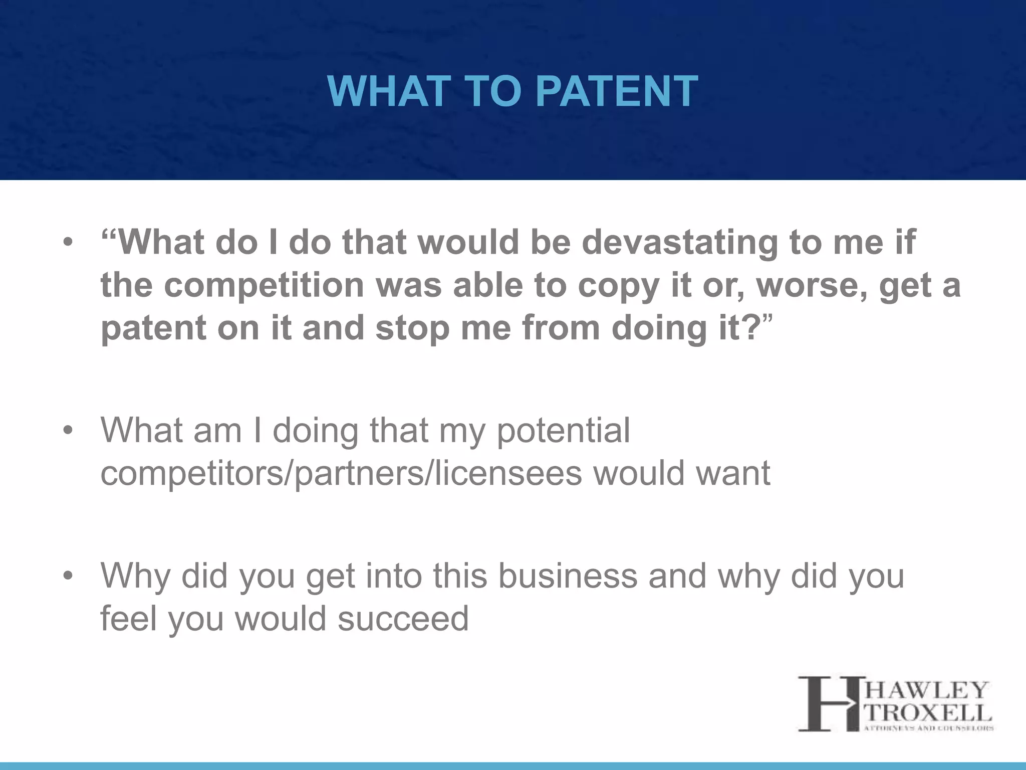 WHAT TO PATENT
• “What do I do that would be devastating to me if
the competition was able to copy it or, worse, get a
patent on it and stop me from doing it?”
• What am I doing that my potential
competitors/partners/licensees would want
• Why did you get into this business and why did you
feel you would succeed
 