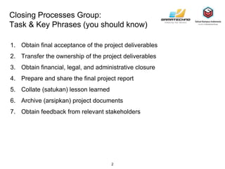 Closing Processes Group:
Task & Key Phrases (you should know)
1. Obtain final acceptance of the project deliverables
2. Transfer the ownership of the project deliverables
3. Obtain financial, legal, and administrative closure
4. Prepare and share the final project report
5. Collate (satukan) lesson learned
6. Archive (arsipkan) project documents
7. Obtain feedback from relevant stakeholders
2
 