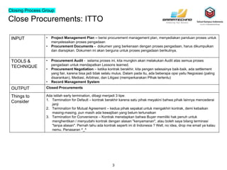 Close Procurements: ITTO
3
INPUT • Project Management Plan – berisi procurement management plan, menyediakan panduan proses untuk
menyelesaikan proses pengadaan
• Procurement Documents - dokumen yang berkenaan dengan proses pengadaan, harus dikumpulkan
dan diarsipkan. Dokumen ini akan berguna untuk proses pengadaan berikutnya.
TOOLS &
TECHNIQUE
• Procurement Audit - selama proses ini, kita mungkin akan melakukan Audit atas semua proses
pengadaan untuk mendapatkan Lessons learned.
• Procurement Negotiation – ketika kontrak berakhir, kita pengen selesainya baik-baik, ada settlement
yang fair, karena bisa jadi tidak selalu mulus. Dalam pada itu, ada beberapa opsi yaitu Negosiasi (paling
disarankan), Mediasi, Arbitrasi, dan Litigasi (memperkarakan PIhak tertentu)
• Record Management System
OUTPUT Closed Procurements
Things to
Consider
Ada istilah early termination, dibagi menjadi 3 tipe:
1. Termination for Default – kontrak berakhir karena satu pihak meyakini bahwa pihak lainnya mencederai
janji
2. Termination for Mutual Agreement – kedua pihak sepakat untuk mengakhiri kontrak, demi kebaikan
masing-masing, pun masih ada kewajiban yang belum tertunaikan
3. Termination for Convenience – Kontrak menetapkan bahwa Buyer memiliki hak penuh untuk
menghentikan / menyudahi kontrak dengan alasan "kenyamanan", atau boleh saya bilang terminasi
"tanpa alasan". Pernah tahu ada kontrak seperti ini di Indonesia ? Well, no idea, drop me email ya kalau
nemu. Penasaran ^_^
Closing Process Group
 