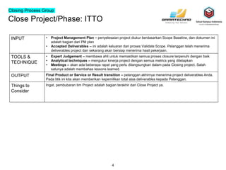 Close Project/Phase: ITTO
4
INPUT • Project Management Plan – penyelesaian project diukur berdasarkan Scope Baseline, dan dokumen ini
adalah bagian dari PM plan
• Accepted Deliverables – ini adalah keluaran dari proses Validate Scope. Pelanggan telah menerima
deliverables project dan sekarang akan bersiap menerima hasil pekerjaan.
TOOLS &
TECHNIQUE
• Expert Judgement – membawa ahli untuk memastikan semua proses closure terpenuhi dengan baik
• Analytical techniques – mengukur kinerja project dengan semua metrics yang ditetapkan
• Meetings – akan ada beberapa rapat yang perlu dilangsungkan dalam pada Closing project. Salah
satunya adalah membahas lessons learned.
OUTPUT Final Product or Service or Result transition – pelanggan akhirnya menerima project deliverables Anda.
Pada titik ini kita akan memberikan kepemilikan total atas deliverables kepada Pelanggan.
Things to
Consider
Ingat, pembubaran tim Project adalah bagian terakhir dari Close Project ya.
Closing Process Group
 