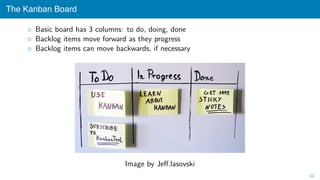 The Kanban Board
◦ Basic board has 3 columns: to do, doing, done
◦ Backlog items move forward as they progress
◦ Backlog items can move backwards, if necessary
Image by Jeﬀ.lasovski
12
 