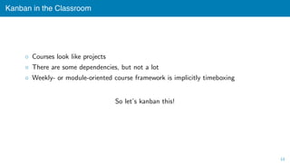 Kanban in the Classroom
◦ Courses look like projects
◦ There are some dependencies, but not a lot
◦ Weekly- or module-oriented course framework is implicitly timeboxing
So let’s kanban this!
13
 