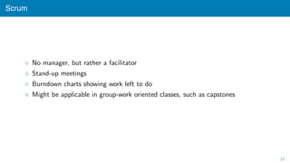 Scrum
◦ No manager, but rather a facilitator
◦ Stand-up meetings
◦ Burndown charts showing work left to do
◦ Might be applicable in group-work oriented classes, such as capstones
17
 