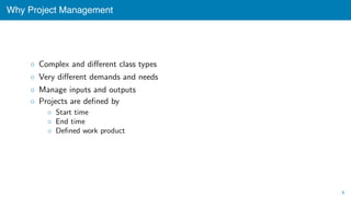 Why Project Management
◦ Complex and diﬀerent class types
◦ Very diﬀerent demands and needs
◦ Manage inputs and outputs
◦ Projects are deﬁned by
◦ Start time
◦ End time
◦ Deﬁned work product
6
 