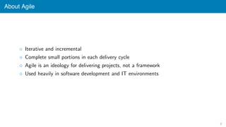 About Agile
◦ Iterative and incremental
◦ Complete small portions in each delivery cycle
◦ Agile is an ideology for delivering projects, not a framework
◦ Used heavily in software development and IT environments
7
 
