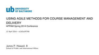 USING AGILE METHODS FOR COURSE MANAGEMENT AND
DELIVERY
APPAM Spring 2014 Conference
12 April 2014 – e12d2a3f7785
James P. Howard, II
School of Public and International Aﬀairs
 