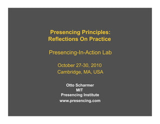 Presencing Principles:
Reflections On Practice
Presencing-In-Action Lab
October 27-30, 2010
Cambridge, MA, USA
Otto Scharmer
MIT
Presencing Institute
www.presencing.com

 