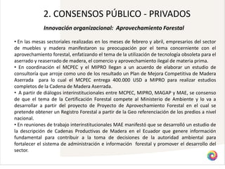 2. CONSENSOS PÚBLICO - PRIVADOS
             Innovación organizacional: Aprovechamiento Forestal

• En las mesas sectoriales realizadas en los meses de febrero y abril, empresarios del sector
de muebles y madera manifestaron su preocupación por el tema concerniente con el
aprovechamiento forestal, enfatizando el tema de la utilización de tecnología obsoleta para el
aserrado y reaserrado de madera, el comercio y aprovechamiento ilegal de materia prima.
• En coordinación el MCPEC y el MIPRO llegan a un acuerdo de elaborar un estudio de
consultoría que arroje como uno de los resultado un Plan de Mejora Competitiva de Madera
Aserrada para lo cual el MCPEC entrega 400.000 USD a MIPRO para realizar estudios
completos de la Cadena de Madera Aserrada.
• A partir de diálogos interinstitucionales entre MCPEC, MIPRO, MAGAP y MAE, se consenso
de que el tema de la Certificación Forestal compete al Ministerio de Ambiente y lo va a
desarrollar a partir del proyecto de Proyecto de Aprovechamiento Forestal en el cual se
pretende obtener un Registro Forestal a partir de la Geo referenciación de los predios a nivel
nacional.
• En reuniones de trabajo interinstitucionales MAE manifestó que se desarrolló un estudio de
la descripción de Cadenas Productivas de Madera en el Ecuador que genere información
fundamental para contribuir a la toma de decisiones de la autoridad ambiental para
fortalecer el sistema de administración e información forestal y promover el desarrollo del
sector.
 