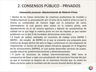 2. CONSENSOS PÚBLICO - PRIVADOS
         Innovación procesos: Abastecimiento de Materia Prima
• Dentro de las mesas sectoriales las empresas productoras de muebles y
madera expresan su preocupación por el tema de la materia prima ya que la
misma se comercializa de manera ilegal con la presencia de varios
intermediarios lo cual genera altos costos en la materia prima, este
abastecimiento no es de manera oportuna y además las características de
calidad con la que llega la materia prima no son las mejores ya que existen
problemas con el alto % de humedad, dimensiones entre otros.
• A través de análisis realizados en reuniones de trabajo entre MIPRO Y
MCPEC; del estudio de MIPRO en el que se presenta una propuesta para
Centros de Acopio dentro del país se llega a consensuar en una propuesta de
implementar un Centro de Acopio piloto enCuenca apoyado en el Programa
de los Innovacentros (MIPRO), el cual pueda desarrollar servicios de acopio,
secado industrial, predimensionamiento y dimensionamiento.
• A partir de reuniones de trabajo intermininisteriales, MAE tiene el
compromiso de llevar a cabo una actualización del Inventario Forestal del país
ya que al momento se dispone de un inventario forestal que no revela los
datos correctos sobre la cantidad real del recurso forestal dentro del país.
 