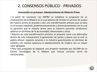 2. CONSENSOS PÚBLICO - PRIVADOS
       Innovación en procesos: Abastecimiento de Materia Prima
• A partir de reuniones con MIPRO se establece la propuesta de un
Innovacentro de la Madera en el cual además de brindar el servicio de acopio
de materia prima se procede a dar una transformación primara que se basa
en el secado industrial, predimensionamiento y dimensionamiento con lo cual
se garantiza que la materia prima para la industria presente condiciones
óptimas en términos de % de humedad, dimensiones y otras.
• Además de esta transformación primaria se propone como una alternativa
dentro de este Innovacentro la generación de partes y piezas con lo cual se
podría ofrecer mayores servicios a la industria garantizando en términos de
calidad y de manera oportuna el abastecimiento de madera con un mayor
valor agregado.
• Para esta propuesta se adaptará una proyecto realizado por ACUDIR de un
Centro Tecnológico de la Madera que incluye servicios como los
mencionados.
 