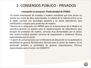 2. CONSENSOS PÚBLICO - PRIVADOS
            Innovación en procesos: Productividad de PYMES
• El sector empresarial de muebles y madera manifiesta que este sector no
cuenta con mano de obra especializada, la calidad de la materia prima no es
la mejor, cuentan con tecnología obsoleta y no existe laboratorios para
certificación y ensayos para productos de madera.
• Dentro de la propuesta con MIPRO para los Innovacnetros de la Madera se
considera generar un espacio para la implementación de Laboratorios para
ensayos de productos de madera, servicios muy demandados por el sector.
Este centro brindará también servicios de Capacitación y Asistencia Técnica
especializada para el sector.
• A partir de conversaciones con el Ministerio de Educación se ha planteado la
posibilidad de generar Bachilleratos Técnicos para el sector de madera. Se ha
planteado también la posibilidad de generar Capacitaciones Técnicas
especializadas para el sector con SENESCYT.
 