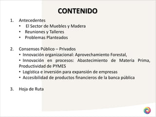CONTENIDO
1.   Antecedentes
     • El Sector de Muebles y Madera
     • Reuniones y Talleres
     • Problemas Planteados

2.   Consensos Público – Privados
     • Innovación organizacional: Aprovechamiento Forestal,
     • Innovación en procesos: Abastecimiento de Materia Prima,
     Productividad de PYMES
     • Logística e inversión para expansión de empresas
     • Accesibilidad de productos financieros de la banca pública

3.   Hoja de Ruta
 