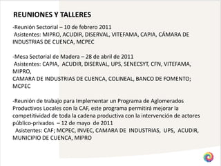 REUNIONES Y TALLERES
-Reunión Sectorial – 10 de febrero 2011
 Asistentes: MIPRO, ACUDIR, DISERVAL, VITEFAMA, CAPIA, CÁMARA DE
INDUSTRIAS DE CUENCA, MCPEC

-Mesa Sectorial de Madera – 28 de abril de 2011
 Asistentes: CAPIA, ACUDIR, DISERVAL, UPS, SENECSYT, CFN, VITEFAMA,
MIPRO,
CAMARA DE INDUSTRIAS DE CUENCA, COLINEAL, BANCO DE FOMENTO;
MCPEC

-Reunión de trabajo para Implementar un Programa de Aglomerados
Productivos Locales con la CAF, este programa permitirá mejorar la
competitividad de toda la cadena productiva con la intervención de actores
público-privados – 12 de mayo de 2011
 Asistentes: CAF; MCPEC, INVEC, CAMARA DE INDUSTRIAS, UPS, ACUDIR,
MUNICIPIO DE CUENCA, MIPRO
 