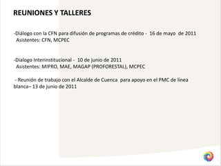 REUNIONES Y TALLERES

-Diálogo con la CFN para difusión de programas de crédito - 16 de mayo de 2011
 Asistentes: CFN, MCPEC


-Dialogo Interinstitucional - 10 de junio de 2011
 Asistentes: MIPRO, MAE, MAGAP (PROFORESTAL), MCPEC

- Reunión de trabajo con el Alcalde de Cuenca para apoyo en el PMC de línea
blanca– 13 de junio de 2011
 