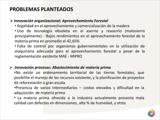 PROBLEMAS PLANTEADOS
 Innovación organizacional: Aprovechamiento Forestal
  • Ilegalidad en el aprovechamiento y comercialización de la madera
  • Uso de tecnología obsoleta en el aserrío y reaserrío (motosierra
  principalmente) - Bajos rendimientos en el aprovechamiento forestal de la
  materia prima en promedio el 42,65%
  • Falta de control por organismos gubernamentales en la utilización de
  maquinaria adecuada para el aprovechamiento forestal a pesar de la
  reglamentación existente MAE - MIPRO

 Innovación procesos: Abastecimiento de materia prima
  •No existe un ordenamiento territorial de las tierras forestales, que
  posibilite el manejo de los recursos existente, y la planificación de proyectos
  de reforestación a gran escala.
  •Presencia de varios intermediarios – costos elevados y dificultad en la
  adquisición de materia prima
  • La materia prima ofrecida a la industria actualmente presenta mala
  calidad con defectos en dimensiones, alto % de humedad, y otros
 