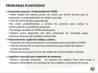 PROBLEMAS PLANTEADOS
 Innovación procesos: Productividad de PYMES
  • Mala calidad de materia prima, no existe una norma técnica para la
  producción y comercialización de madera aserrada
  • Falta de mano de obra especializada
  • No existe procedimientos y centros de servicios para evaluar la
  conformidad de la calidad de productos
  • Tecnología obsoleta en PYMES productoras
  • Materia prima disponible con altos contenidos de humedad, pocas
  empresas disponen de secadores industriales
 Financiamiento: capital de trabajo y activos
  • Productos del sistema financiero no accesibles para proveedores PYMES
  • Falta de liquidez de las empresas productoras para capital de trabajo y
    compra de activos
  • Desconocimiento de las líneas de crédito de la banca pública: ventajas
 Logística e inversión para expansión de empresas
  • Pymes y grandes empresas         no cuentan con espacio físico para crecer o
  instalarse, limitándose en la producción de unidades y economías de escala.
 