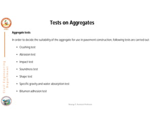 Aggregate tests
In order to decide the suitability of the aggregate for use in pavement construction, following tests are carried out:
• Crushing test
• Abrasion test
• Impact test
• Soundness test
• Shape test
• Specific gravity and water absorption test
• Bitumen adhesion test
C
i
v
i
l
E
n
g
i
n
e
e
r
i
n
g
D
e
p
a
r
t
m
e
n
t
Tests on Aggregates
Nisarga P, Assistant Professor
 