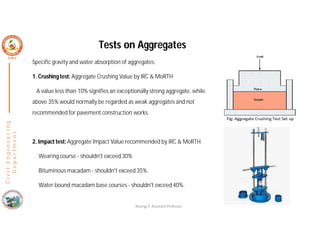 Specific gravity and water absorption of aggregates:
1. Crushingtest: Aggregate Crushing Value by IRC & MoRTH
A value less than 10% signifies an exceptionally strong aggregate, while
above 35% would normally be regarded as weak aggregates and not
recommended for pavement construction works.
2. Impact test: Aggregate Impact Value recommended by IRC & MoRTH
Wearing course - shouldn't exceed 30%
Bituminous macadam - shouldn't exceed 35%.
Water bound macadam base courses - shouldn't exceed 40%.
C
i
v
i
l
E
n
g
i
n
e
e
r
i
n
g
D
e
p
a
r
t
m
e
n
t
Tests on Aggregates
Nisarga P, Assistant Professor
 