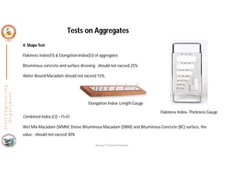4. Shape Test
Flakiness Index(FI) & Elongation Index(EI) of aggregates
Bituminous concrete and surface dressing: should not exceed 25%;
Water Bound Macadam should not exceed 15%.
Combined Index (CI) = FI+EI
Wet Mix Macadam (WMM, Dense Bituminous Macadam (DBM) and Bituminous Concrete (BC) surface, the
value : should not exceed 30%
C
i
v
i
l
E
n
g
i
n
e
e
r
i
n
g
D
e
p
a
r
t
m
e
n
t
Tests on Aggregates
Nisarga P, Assistant Professor
Flakiness Index- Thickness Gauge
Elongation Index- Length Gauge
 