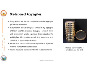 C
i
v
i
l
E
n
g
i
n
e
e
r
i
n
g
D
e
p
a
r
t
m
e
n
t
Gradation of Aggregates
 The gradation and size test is used to determine aggregate
particle size distribution.
 In a gradation and size analysis, a sample of dry aggregate
of known weight is separated through a series of sieves
with progressively smaller openings. Once separated, the
weight of particles retained on each sieve is measured and
compared to the total sample weight.
 Particle size distribution is then expressed as a percent
retained by weight on each sieve size.
 Results are usually expressed in tabular or graphical format.
Stacked sieves used for a
gradation and size test
Nisarga P, Assistant Professor
 
