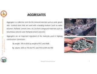 AGGREGATES
Aggregate is a collective term for the mineral materials such as sand, gravel,
and crushed stone that are used with a binding medium (such as water,
bitumen, Portland cement, lime, etc.) to form compound materials (such as
bituminous concrete and Portland cement concrete).
Aggregates are an important ingredient of the materials used in highway
construction. Constitutes:
By weight, 70% to 85% by weight of PCC and HMA
By volume, 60% to 75% for PCC and 75% to 85% for HM
C
i
v
i
l
E
n
g
i
n
e
e
r
i
n
g
D
e
p
a
r
t
m
e
n
t
Nisarga P, Assistant Professor 7
 