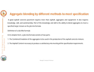 C
i
v
i
l
E
n
g
i
n
e
e
r
i
n
g
D
e
p
a
r
t
m
e
n
t
Aggregate blending by different methods to meet specification
A good asphalt concrete pavement requires more than asphalt, aggregates and equipment. It also requires
knowledge, skill, and workmanship. Part of this knowledge and skill is the ability to blend aggregates to meet a
specified target, known as the job-mix formula.
Definition of a Job-Mix Formula
In its simplest form, a job-mix formula consists of two parts:
1. The Combined Gradation of the aggregates to be used in the production of the asphalt concrete mixture.
2. The Asphalt Content necessary to produce a satisfactory mix meeting all the specification requirements.
Nisarga P, Assistant Professor
 