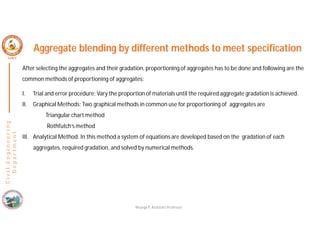 C
i
v
i
l
E
n
g
i
n
e
e
r
i
n
g
D
e
p
a
r
t
m
e
n
t
Aggregate blending by different methods to meet specification
After selecting the aggregates and their gradation, proportioning of aggregates has to be done and following are the
common methods of proportioning of aggregates:
I. Trial and error procedure: Vary the proportion of materials until the required aggregate gradation is achieved.
II. Graphical Methods: Two graphical methods in common use for proportioning of aggregates are
Triangular chart method
Rothfutch’s method
III. Analytical Method: In this method a system of equations are developed based on the gradation of each
aggregates, required gradation, and solved by numerical methods.
Nisarga P, Assistant Professor
 