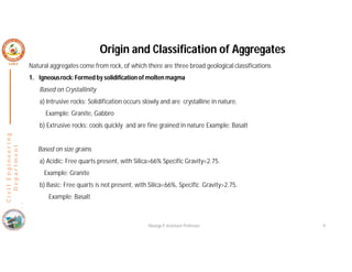 Origin and Classification of Aggregates
Natural aggregates come from rock, of which there are three broad geological classifications
1. Igneousrock: Formed by solidification of molten magma
Based on Crystallinity
a) Intrusive rocks: Solidification occurs slowly and are crystalline in nature.
Example: Granite, Gabbro
b) Extrusive rocks: cools quickly and are fine grained in nature Example: Basalt
Based on size grains
a) Acidic: Free quarts present, with Silica>66% Specific Gravity<2.75.
Example: Granite
b) Basic: Free quarts is not present, with Silica<66%, Specific Gravity>2.75.
Example: Basalt
(
C
i
v
i
l
E
n
g
i
n
e
e
r
i
n
g
D
e
p
a
r
t
m
e
n
t
Nisarga P, Assistant Professor 9
 