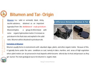 C
i
v
i
l
E
n
g
i
n
e
e
r
i
n
g
D
e
p
a
r
t
m
e
n
t
Bitumen and Tar- Origin
Bitumen is a solid or semisolid, black, sticky,
ductile substance, obtained as an important
byproduct from the distillation of crude petroleum.
Bitumenimplies a group of oftenmixed with
some organic hydrocarbon matter. It is known as
petroleum in the fluid state and asphalt in the solid
state. Bitumen will be dissolved in petroleum oils.
Formation of Bitumen
Bitumen usually forms in environments with abundant algae, plants, and other organic matter. Because of this,
it typically forms under the same conditions as coal, namely in lakes, marshes, and areas of high vegetation
where plant matter can be preserved in mud deposits which become altered due to heat and pressure as they
get buried. The main geological source for bitumen is organic shale.
Nisarga P, Assistant Professor
 