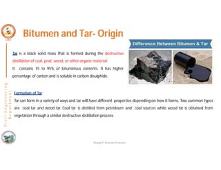 C
i
v
i
l
E
n
g
i
n
e
e
r
i
n
g
D
e
p
a
r
t
m
e
n
t
Bitumen and Tar- Origin
Tar is a black solid mass that is formed during the destructive
distillation of coal, peat, wood, or other organic material.
It contains 75 to 95% of bituminous contents. It has higher
percentage of carbon and is soluble in carbon disulphide.
Formation of Tar
Tar can form in a variety of ways and tar will have different properties depending on how it forms. Two common types
are coal tar and wood tar. Coal tar is distilled from petroleum and coal sources while wood tar is obtained from
vegetation through a similar destructive distillation process.
Nisarga P, Assistant Professor
 