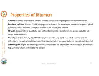 40
C
i
v
i
l
E
n
g
i
n
e
e
r
i
n
g
D
e
p
a
r
t
m
e
n
t
Properties of Bitumen
Adhesion: It should bind materials together properly without affecting the properties of other materials.
Resistance to Water: Bitumen should be highly resistive towards the water Lower water-resistive property leads
to lower durability and lower strength of bitumen. It also leads to low adhesion
Strength: Binding material should also have sufficient strength to resist different live & dead loads (like self-
weight and wheel load)
Viscosity and Flow: Viscosity should not be very low as well as very high because high viscosity leads to
difficulties in the application of bitumen and low viscosity leads to improper binding of materials as it flows fast.
Softening point: Higher the softening point value, lower will be the temperature susceptibility. So, bitumen with
high softening value is preferred for hot climates
Nisarga P, Assistant Professor
 