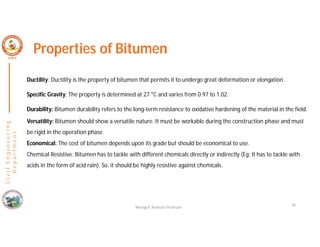 40
C
i
v
i
l
E
n
g
i
n
e
e
r
i
n
g
D
e
p
a
r
t
m
e
n
t
Properties of Bitumen
Ductility: Ductility is the property of bitumen that permits it to undergo great deformation or elongation.
Specific Gravity: The property is determined at 27 °C and varies from 0.97 to 1.02.
Durability: Bitumen durability refers to the long-term resistance to oxidative hardening of the material in the field.
Versatility: Bitumen should show a versatile nature. It must be workable during the construction phase and must
be rigid in the operation phase.
Economical: The cost of bitumen depends upon its grade but should be economical to use.
Chemical Resistive: Bitumen has to tackle with different chemicals directly or indirectly (Eg: It has to tackle with
acids in the form of acid rain). So, it should be highly resistive against chemicals.
Nisarga P, Assistant Professor
 