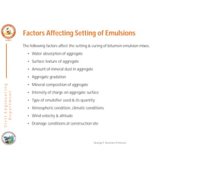 C
i
v
i
l
E
n
g
i
n
e
e
r
i
n
g
D
e
p
a
r
t
m
e
n
t
Factors Affecting Setting of Emulsions
The following factors affect the setting & curing of bitumen emulsion mixes.
• Water absorption of aggregate
• Surface texture of aggregate
• Amount of mineral dust in aggregate
• Aggregate gradation
• Mineral composition of aggregate
• Intensity of charge on aggregate surface
• Type of emulsifier used & its quantity
• Atmospheric condition, climatic conditions
• Wind velocity & altitude
• Drainage conditions at construction site
Nisarga P, Assistant Professor
 
