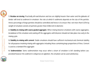 C
i
v
i
l
E
n
g
i
n
e
e
r
i
n
g
D
e
p
a
r
t
m
e
n
t
1. Residue on sieving: Practically all road bitumen and tars are slightly heavier than water and the globules of
binder will tend to sediment in emulsion; the rate at which it sediments depends on the size of the particle.
Hence percentage of large particles should be controlled and hence is to ensure that, not more than 0.25% by
weight of emulsion consists of particles greater than 0.006 inch in diameter.
2. Stability to mixing with coarse-graded aggregate: When mixing bitumen emulsions with coarse aggregates,
breakdown of the emulsion and coating off the aggregates with bitumen should not take place too early in the
mixing cycle.
3. Stability to mixing with cement: Stable emulsions should have sufficient mechanical and chemical stability
for all purposes involving mixing with aggregates including those containing large proportions of fines. Cement
is used as a standard fine aggregate
4. Sedimentation: Some sedimentation may occur when a drum of emulsion is left standing before use;
provided however the sediment re-disperses on agitation, the emulsion can be used satisfactory.
Nisarga P, Assistant Professor
 
