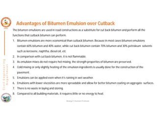 C
i
v
i
l
E
n
g
i
n
e
e
r
i
n
g
D
e
p
a
r
t
m
e
n
t
Advantages of Bitumen Emulsion over Cutback
The bitumen emulsions are used in road constructions as a substitute for cut back bitumen and perform all the
functions that cutback bitumen can perform.
1. Bitumen emulsions are more economical than cutback bitumen. Because in most cases bitumen emulsions
contain 60% bitumen and 40% water, while cut back bitumen contain 70% bitumen and 30% petroleum solvents
such as kerosene, naphtha, diesel oil, etc
2. In comparison with cut back bitumen, it is not flammable.
3. As emulsion mixes do not require hot mixing, the strength properties of bitumen are preserved.
4. Cold mixing or only slightly heating of the emulsion ingredients is usually done for the construction of the
pavement.
5. Emulsions can be applied even when it’s raining in wet weather.
6. Emulsions with lower viscosities are more spreadable and allow for better bitumen coating on aggregate surfaces.
7. There is no waste in laying and storing.
8. Compared to all building materials, it requires little or no energy to heat.
Nisarga P, Assistant Professor
 