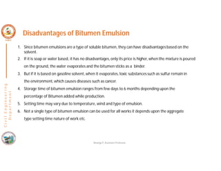 C
i
v
i
l
E
n
g
i
n
e
e
r
i
n
g
D
e
p
a
r
t
m
e
n
t
Disadvantages of Bitumen Emulsion
1. Since bitumen emulsions are a type of soluble bitumen, they can have disadvantagesbased on the
solvent.
2. If it is soap or water based, it has no disadvantages,only its price is higher, when the mixture is poured
on the ground, the water evaporates and the bitumen sticks as a binder.
3. But if it is based on gasoline solvent, when it evaporates,toxic substances such as sulfur remain in
the environment, which causes diseases such as cancer.
4. Storage time of bitumen emulsion ranges from few days to 6 months depending upon the
percentage of Bitumen added while production.
5. Setting time may vary due to temperature, wind and type of emulsion.
6. Not a single type of bitumen emulsion can be used for all works it depends upon the aggregate
type setting time nature of work etc.
Nisarga P, Assistant Professor
 