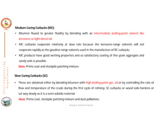 C
i
v
i
l
E
n
g
i
n
e
e
r
i
n
g
D
e
p
a
r
t
m
e
n
t
Slow Curing Cutbacks (SC)
• These are obtained either by blending bitumen with high-boiling-point gas, oil or by controlling the rate of
flow and temperature of the crude during the first cycle of refining. SC cutbacks or wood soils hardens or
set way slowly as it is a semi volatile material.
Uses: Prime coat, stockpile patching mixture and dust palliatives
Medium Curing Cutbacks (MC):
• Bitumen fluxed to greater fluidity by blending with an intermediate boiling-point solvent like
kerosene or light diesel oil.
• MC cutbacks evaporate relatively at slow rate because the kerosene-range solvents will not
evaporate rapidly as the gasoline-range solvents used in the manufacture of RC cutbacks.
• MC products have good wetting properties and so satisfactory coating of fine grain aggregate and
sandy soils is possible.
Uses: Prime coat and stockpile patching mixture
Nisarga P, Assistant Professor
 