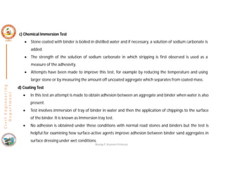 C
i
v
i
l
E
n
g
i
n
e
e
r
i
n
g
D
e
p
a
r
t
m
e
n
t
c) Chemical Immersion Test
 Stone coated with binder is boiled in distilled water and if necessary, a solution of sodium carbonate is
added.
 The strength of the solution of sodium carbonate in which stripping is first observed is used as a
measure of the adhesivity.
 Attempts have been made to improve this test, for example by reducing the temperature and using
larger stone or by measuring the amount off uncoated aggregate which separates from coated mass.
d) Coating Test
 In this test an attempt is made to obtain adhesion between an aggregate and binder when water is also
present.
 Test involves immersion of tray of binder in water and then the application of chippings to the surface
of the binder. It is known as Immersion tray test.
 No adhesion is obtained under these conditions with normal road stones and binders but the test is
helpful for examining how surface-active agents improve adhesion between binder sand aggregates in
surface dressing under wet conditions.
Nisarga P, Assistant Professor
 