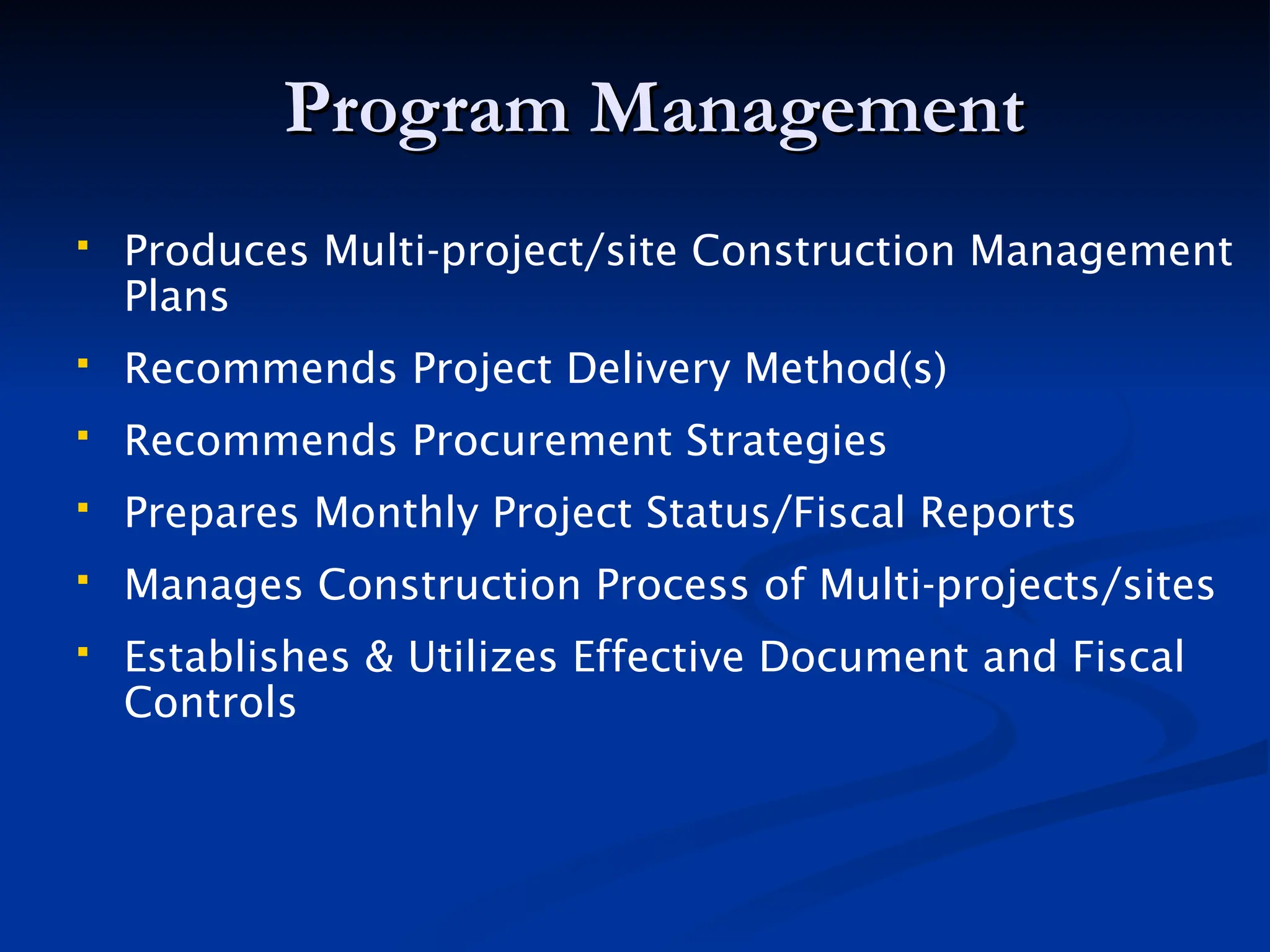 Program Management
Program Management
 Produces Multi-project/site Construction Management
Plans
 Recommends Project Delivery Method(s)
 Recommends Procurement Strategies
 Prepares Monthly Project Status/Fiscal Reports
 Manages Construction Process of Multi-projects/sites
 Establishes & Utilizes Effective Document and Fiscal
Controls
 