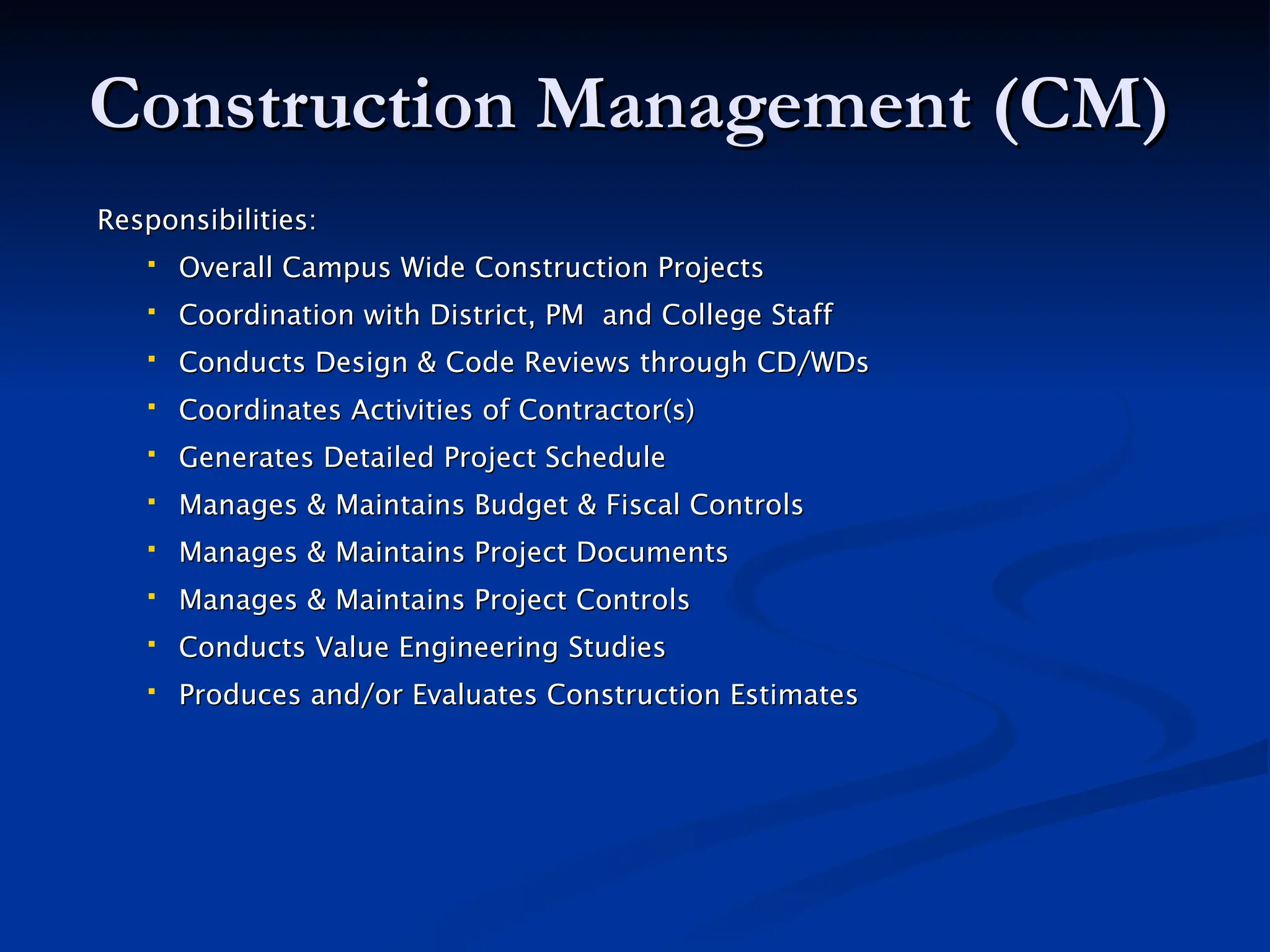 Construction Management (CM)
Construction Management (CM)
Responsibilities:
Responsibilities:
 Overall Campus Wide Construction Projects
Overall Campus Wide Construction Projects
 Coordination with District, PM and College Staff
Coordination with District, PM and College Staff
 Conducts Design & Code Reviews through CD/WDs
Conducts Design & Code Reviews through CD/WDs
 Coordinates Activities of Contractor(s)
Coordinates Activities of Contractor(s)
 Generates Detailed Project Schedule
Generates Detailed Project Schedule
 Manages & Maintains Budget & Fiscal Controls
Manages & Maintains Budget & Fiscal Controls
 Manages & Maintains Project Documents
Manages & Maintains Project Documents
 Manages & Maintains Project Controls
Manages & Maintains Project Controls
 Conducts Value Engineering
Conducts Value Engineering Studies
Studies
 Produces and/or Evaluates Construction Estimates
Produces and/or Evaluates Construction Estimates
 
