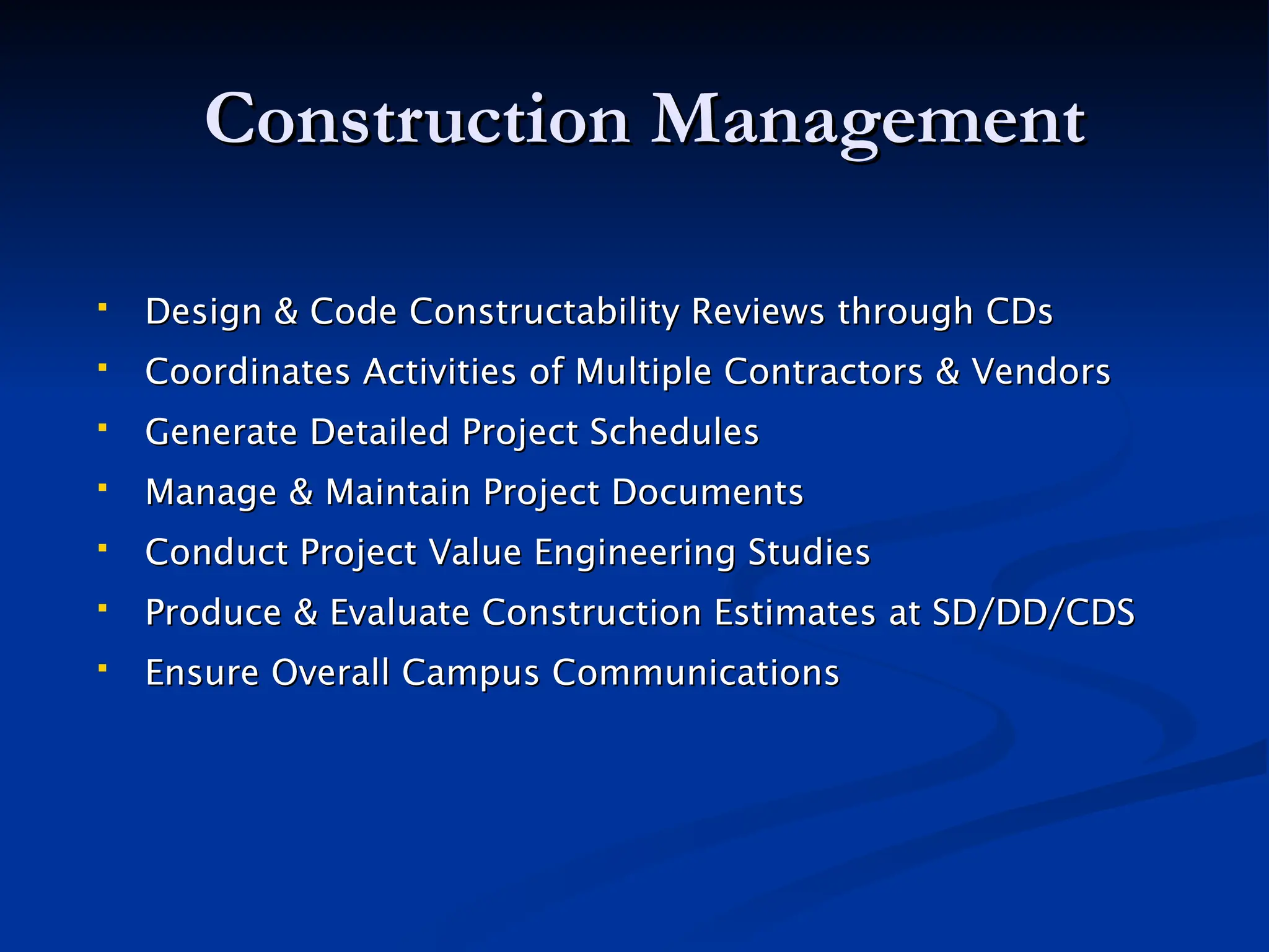 Construction Management
Construction Management
 Design & Code Constructability Reviews through CDs
Design & Code Constructability Reviews through CDs
 Coordinates Activities of Multiple Contractors & Vendors
Coordinates Activities of Multiple Contractors & Vendors
 Generate Detailed Project Schedules
Generate Detailed Project Schedules
 Manage & Maintain Project Documents
Manage & Maintain Project Documents
 Conduct Project Value Engineering Studies
Conduct Project Value Engineering Studies
 Produce & Evaluate Construction Estimates at SD/DD/CDS
Produce & Evaluate Construction Estimates at SD/DD/CDS
 Ensure Overall Campus Communications
Ensure Overall Campus Communications
 