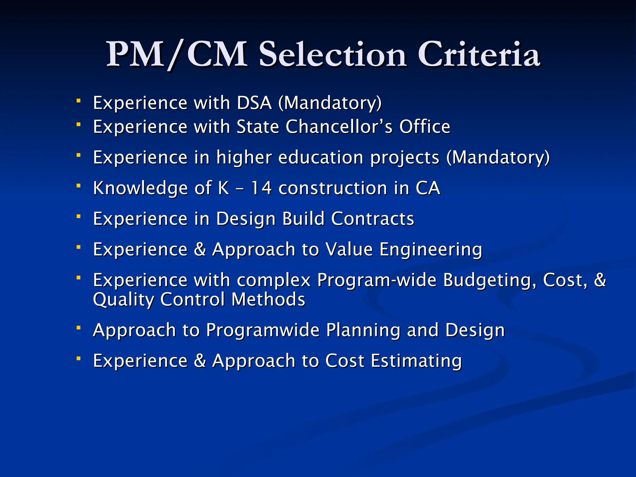 PM/CM Selection Criteria
PM/CM Selection Criteria
 Experience with DSA (Mandatory)
Experience with DSA (Mandatory)
 Experience with State Chancellor’s Office
Experience with State Chancellor’s Office
 Experience in higher education projects (Mandatory)
Experience in higher education projects (Mandatory)
 Knowledge of K – 14 construction in CA
Knowledge of K – 14 construction in CA
 Experience in Design Build Contracts
Experience in Design Build Contracts
 Experience & Approach to Value Engineering
Experience & Approach to Value Engineering
 Experience with complex Program-wide Budgeting, Cost, &
Experience with complex Program-wide Budgeting, Cost, &
Quality Control Methods
Quality Control Methods
 Approach to Programwide Planning and Design
Approach to Programwide Planning and Design
 Experience & Approach to Cost Estimating
Experience & Approach to Cost Estimating
 