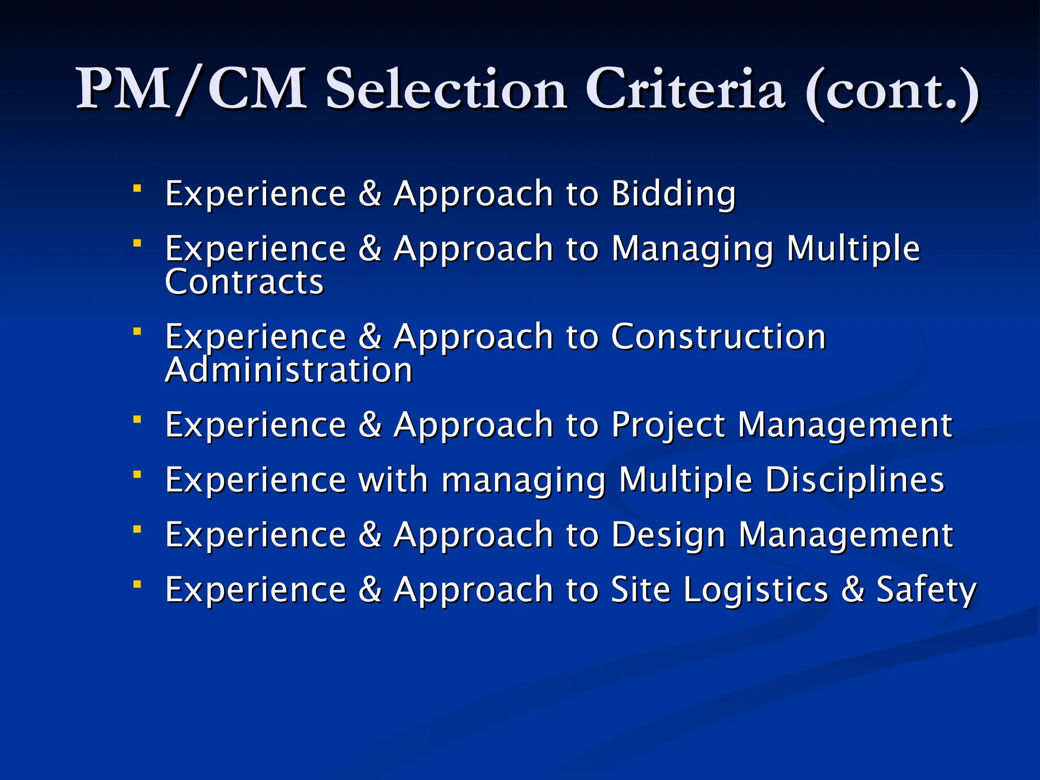 PM/CM Selection Criteria (cont.)
PM/CM Selection Criteria (cont.)
 Experience & Approach to Bidding
Experience & Approach to Bidding
 Experience & Approach to Managing Multiple
Experience & Approach to Managing Multiple
Contracts
Contracts
 Experience & Approach to Construction
Experience & Approach to Construction
Administration
Administration
 Experience & Approach to Project Management
Experience & Approach to Project Management
 Experience with managing Multiple Disciplines
Experience with managing Multiple Disciplines
 Experience & Approach to Design Management
Experience & Approach to Design Management
 Experience & Approach to Site Logistics & Safety
Experience & Approach to Site Logistics & Safety
 