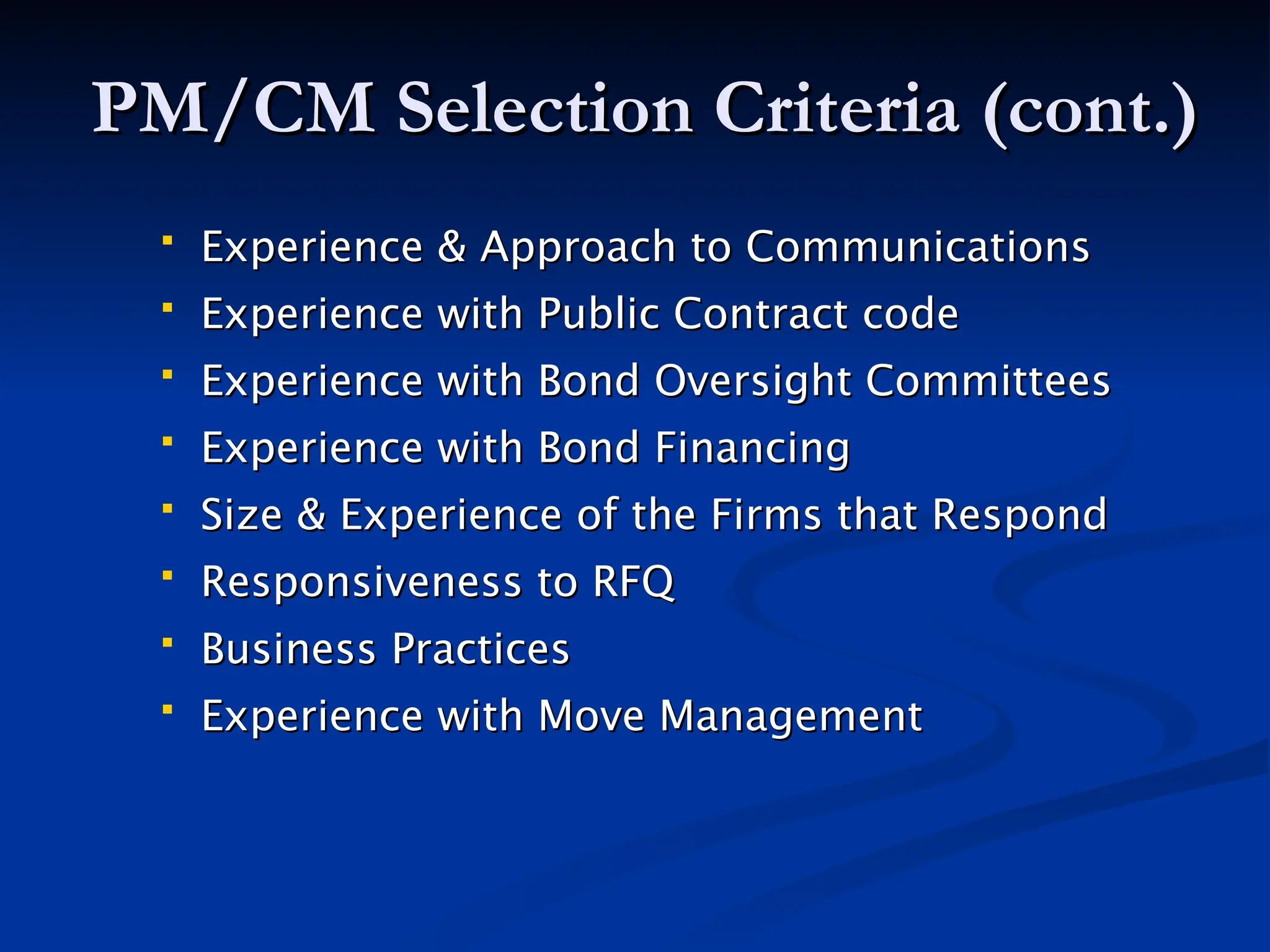 PM/CM Selection Criteria (cont.)
PM/CM Selection Criteria (cont.)
 Experience & Approach to Communications
Experience & Approach to Communications
 Experience with Public Contract code
Experience with Public Contract code
 Experience with Bond Oversight Committees
Experience with Bond Oversight Committees
 Experience with Bond Financing
Experience with Bond Financing
 Size & Experience of the Firms that Respond
Size & Experience of the Firms that Respond
 Responsiveness to RFQ
Responsiveness to RFQ
 Business Practices
Business Practices
 Experience with Move Management
Experience with Move Management
 