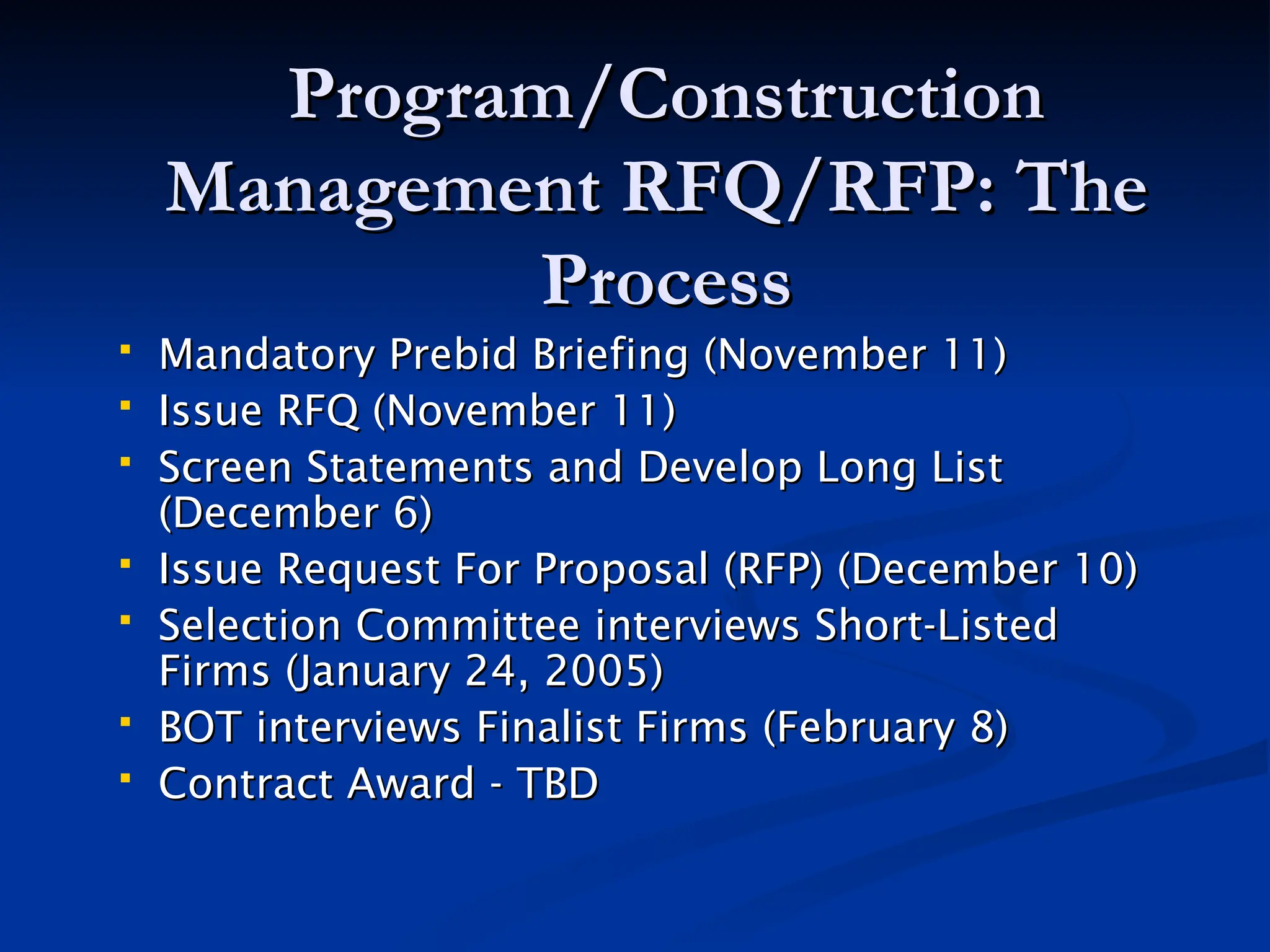 Program/Construction
Program/Construction
Management RFQ/RFP: The
Management RFQ/RFP: The
Process
Process
 Mandatory Prebid Briefing (November 11)
Mandatory Prebid Briefing (November 11)
 Issue RFQ (November 11)
Issue RFQ (November 11)
 Screen Statements and Develop Long List
Screen Statements and Develop Long List
(December 6)
(December 6)
 Issue Request For Proposal (RFP) (December 10)
Issue Request For Proposal (RFP) (December 10)
 Selection Committee interviews Short-Listed
Selection Committee interviews Short-Listed
Firms (January 24, 2005)
Firms (January 24, 2005)
 BOT interviews Finalist Firms (February 8)
BOT interviews Finalist Firms (February 8)
 Contract Award - TBD
Contract Award - TBD
 