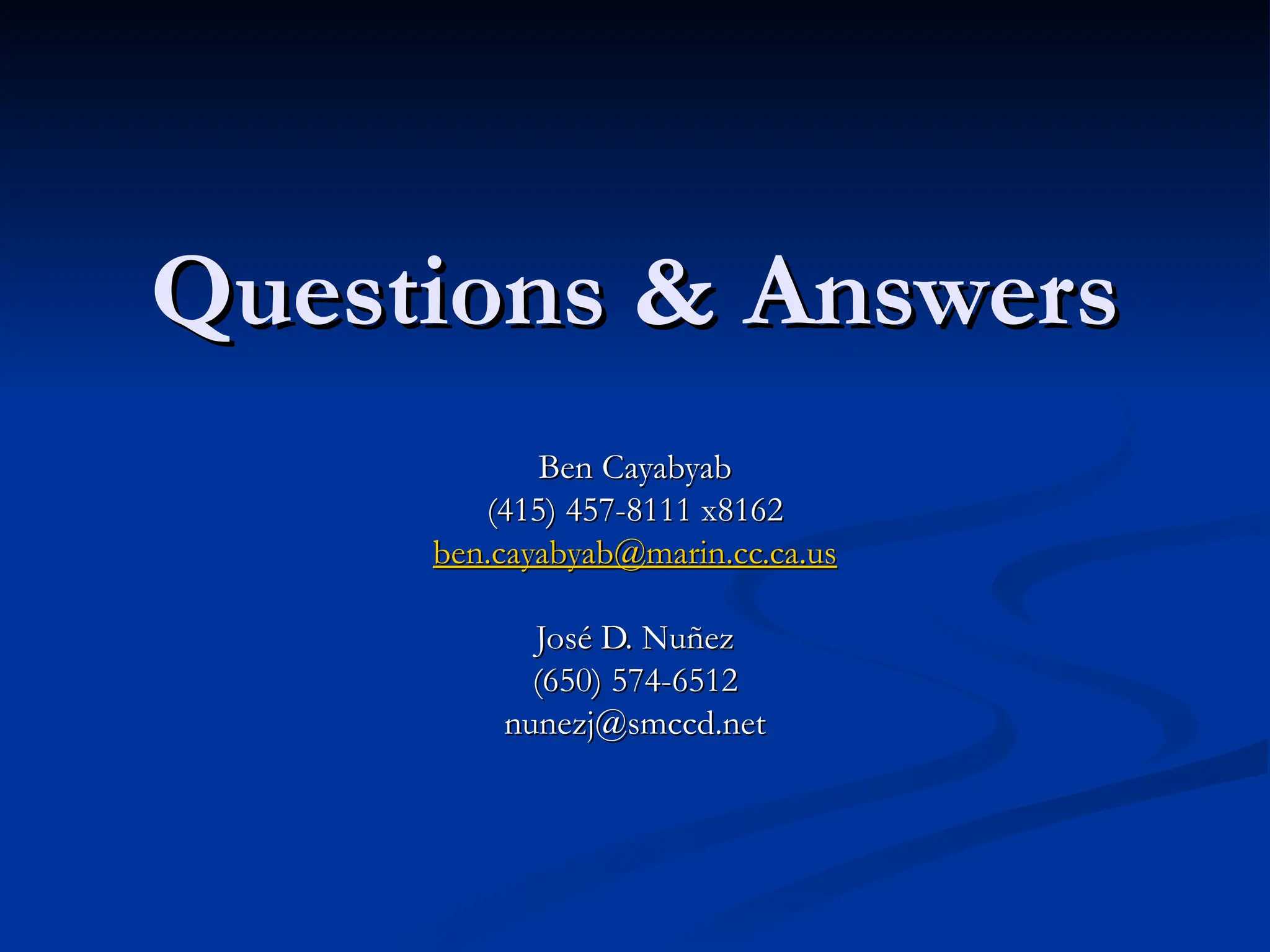 Questions & Answers
Questions & Answers
Ben Cayabyab
Ben Cayabyab
(415) 457-8111 x8162
(415) 457-8111 x8162
ben.cayabyab@marin.cc.ca.us
ben.cayabyab@marin.cc.ca.us
José D. Nuñez
José D. Nuñez
(650) 574-6512
(650) 574-6512
nunezj@smccd.net
nunezj@smccd.net
 